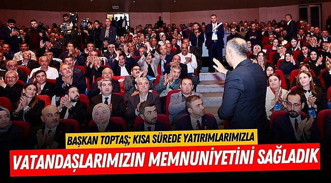 Başkan Toptaş; Kısa sürede yatırımlarımızla vatandaşlarımızın memnuniyetini sağladık