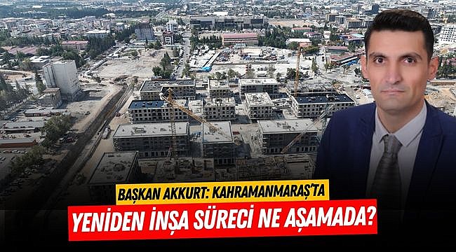 Başkan Akkurt: Kahramanmaraş’ta yeniden inşa süreci ne aşamada?